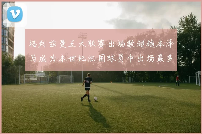 格列兹曼五大联赛出场数超越本泽马成为本世纪法国球员中出场最多者
