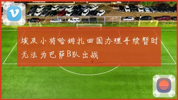 埃及小将哈姆扎回国办理手续暂时无法为巴萨B队出战