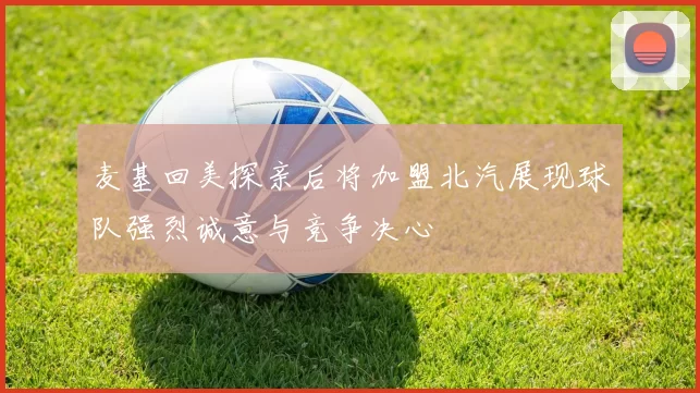麦基回美探亲后将加盟北汽展现球队强烈诚意与竞争决心