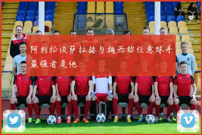 阿利松谈萨拉赫与梅西称任意球手最强者是他
