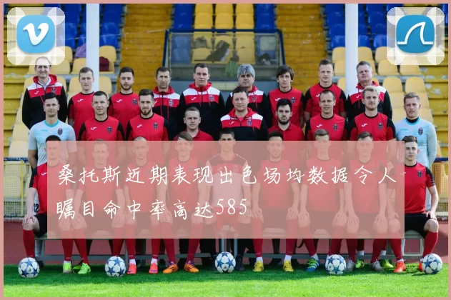 桑托斯近期表现出色场均数据令人瞩目命中率高达585