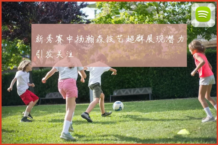 新秀赛中杨瀚森技艺超群展现潜力引发关注