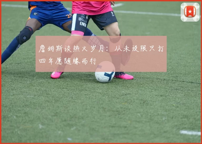 詹姆斯谈热火岁月：从未设限只打四年愿随缘而行