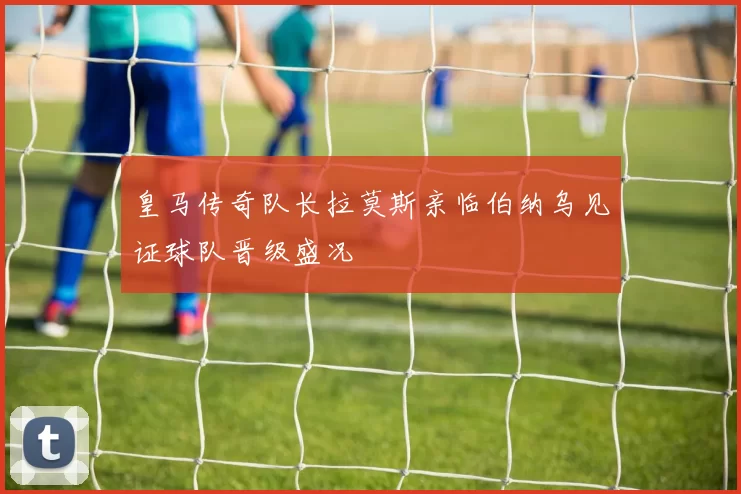 皇马传奇队长拉莫斯亲临伯纳乌见证球队晋级盛况