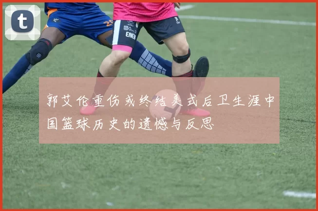 郭艾伦重伤或终结美式后卫生涯中国篮球历史的遗憾与反思