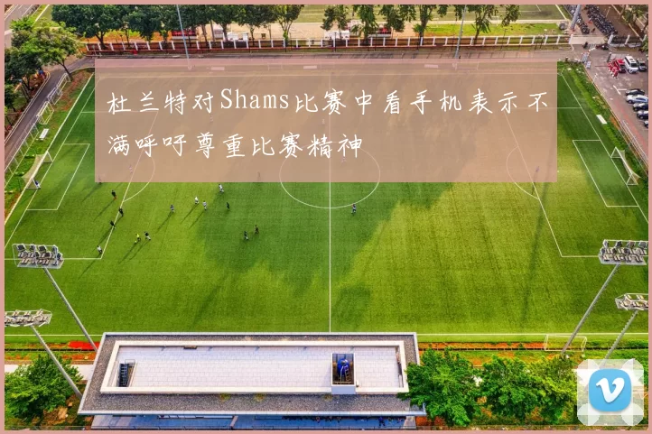 杜兰特对Shams比赛中看手机表示不满呼吁尊重比赛精神