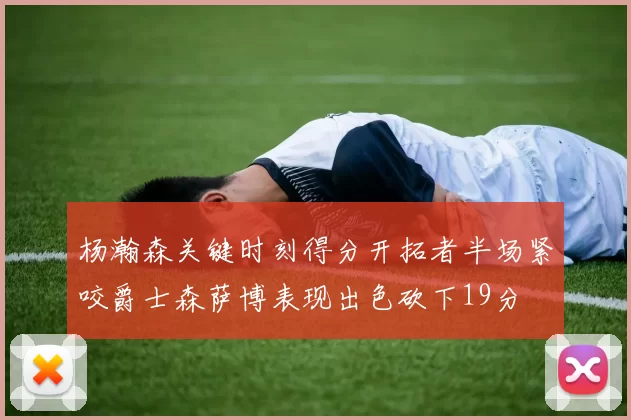 杨瀚森关键时刻得分开拓者半场紧咬爵士森萨博表现出色砍下19分