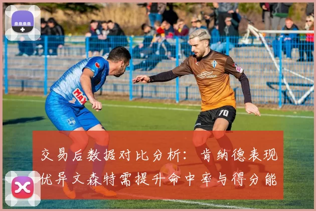 交易后数据对比分析：肯纳德表现优异文森特需提升命中率与得分能力