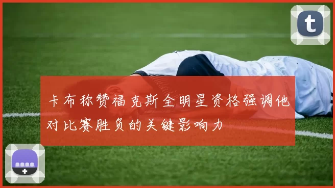 卡布称赞福克斯全明星资格强调他对比赛胜负的关键影响力