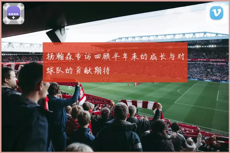 杨瀚森专访回顾半年来的成长与对球队的贡献期待