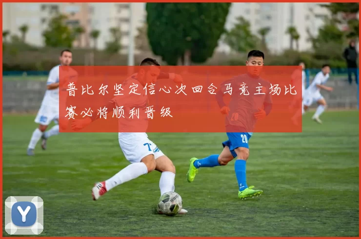 普比尔坚定信心次回合马竞主场比赛必将顺利晋级
