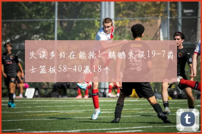 失误多好在能抢！鹈鹕失误19-7爵士篮板58-40赢18个