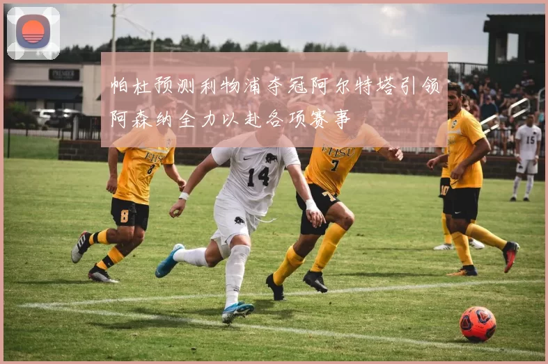 帕杜预测利物浦夺冠阿尔特塔引领阿森纳全力以赴各项赛事